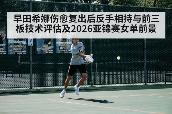 早田希娜伤愈复出后反手相持与前三板技术评估及2026亚锦赛女单前景