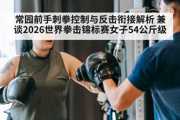 常园前手刺拳控制与反击衔接解析 兼谈2026世界拳击锦标赛女子54公斤级