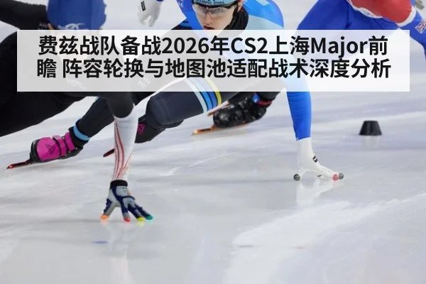 费兹战队备战2026年CS2上海Major前瞻 阵容轮换与地图池适配战术深度分析