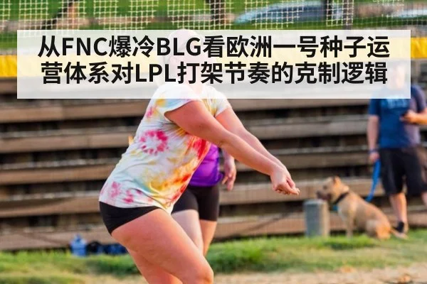 从FNC爆冷BLG看欧洲一号种子运营体系对LPL打架节奏的克制逻辑